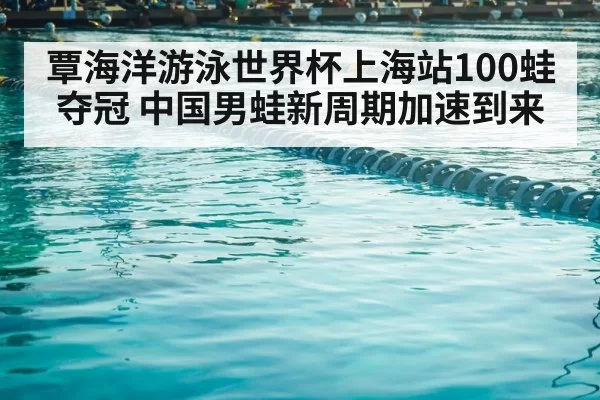 覃海洋游泳世界杯上海站100蛙夺冠 中国男蛙新周期加速到来
