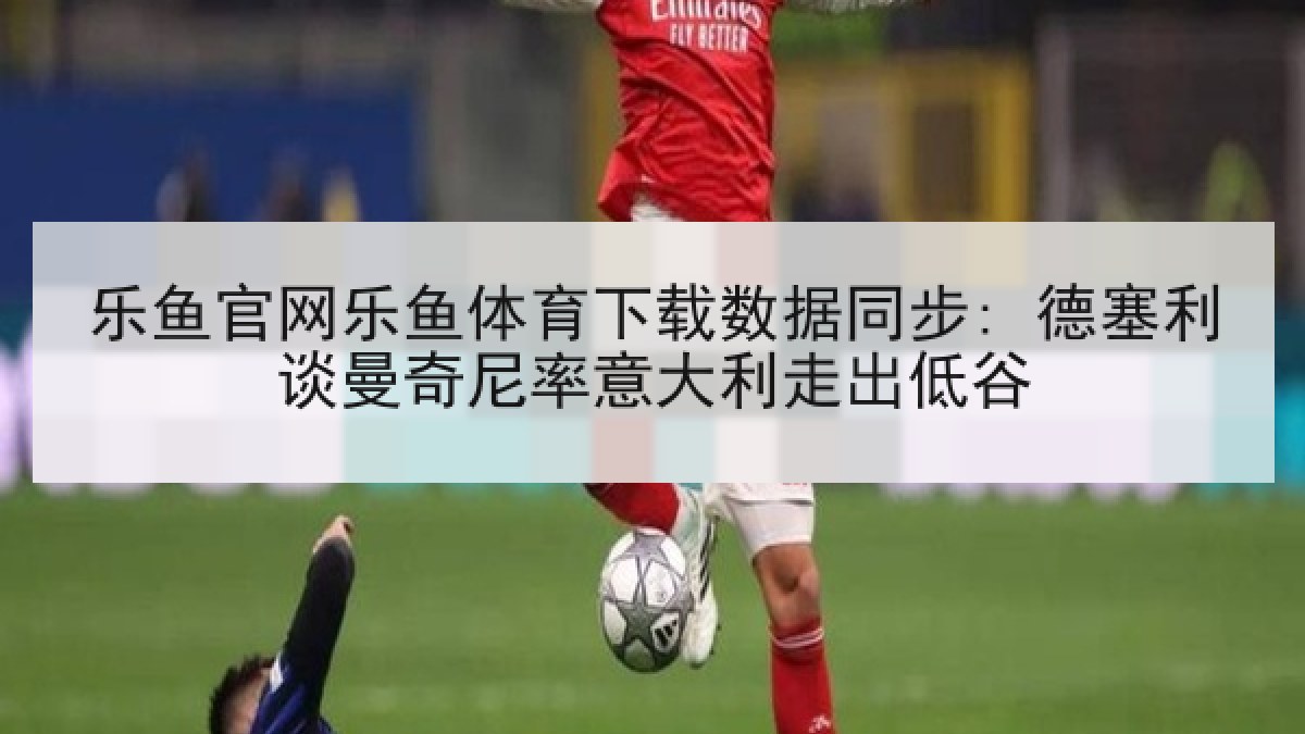 乐鱼官网乐鱼体育下载数据同步: 德塞利谈曼奇尼率意大利走出低谷 乐鱼官网乐鱼体育下载数据同步: 德塞利谈曼奇尼率意大利走出低谷